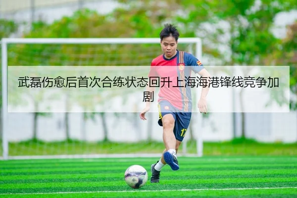 武磊伤愈后首次合练状态回升上海海港锋线竞争加剧